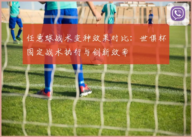 任意球战术变种效果对比:世俱杯固定战术执行与创新效率