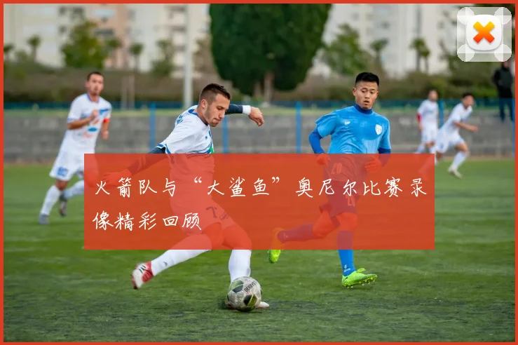 火箭队与“大鲨鱼”奥尼尔比赛录像精彩回顾