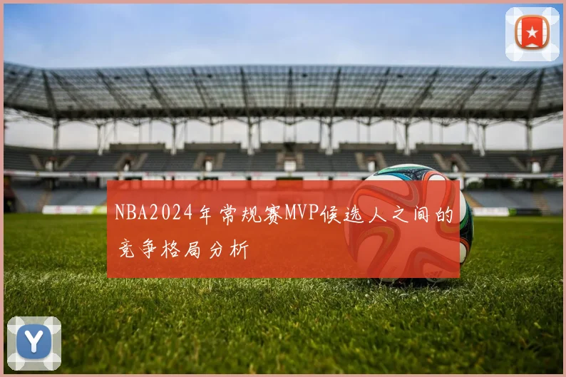 NBA2024年常规赛MVP候选人之间的竞争格局分析