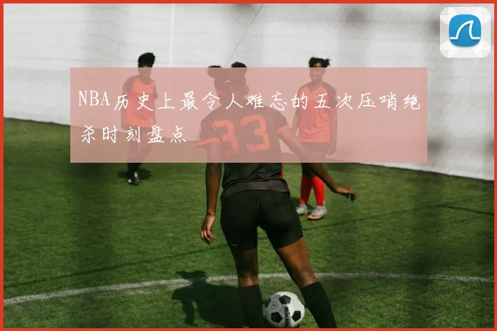 NBA历史上最令人难忘的五次压哨绝杀时刻盘点