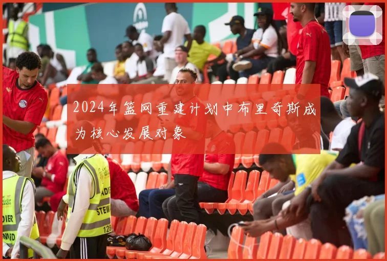 2024年篮网重建计划中布里奇斯成为核心发展对象